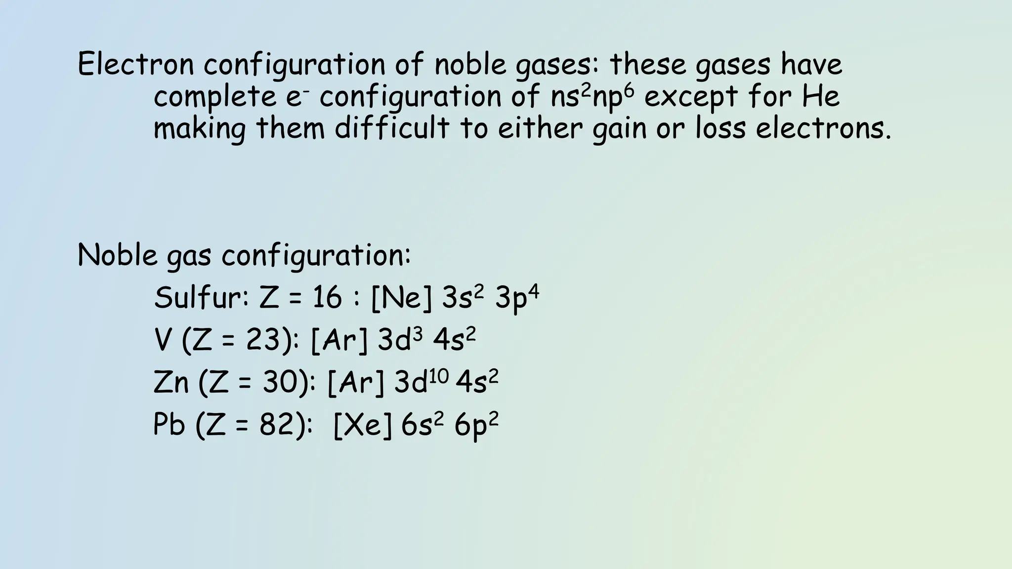 Electron configuration of noble gases: these gases have
complete e- configuration of ns2np6 except for He
making them difficult to either gain or loss electrons.
Noble gas configuration:
Sulfur: Z = 16 : [Ne] 3s2 3p4
V (Z = 23): [Ar] 3d3 4s2
Zn (Z = 30): [Ar] 3d10 4s2
Pb (Z = 82): [Xe] 6s2 6p2
 