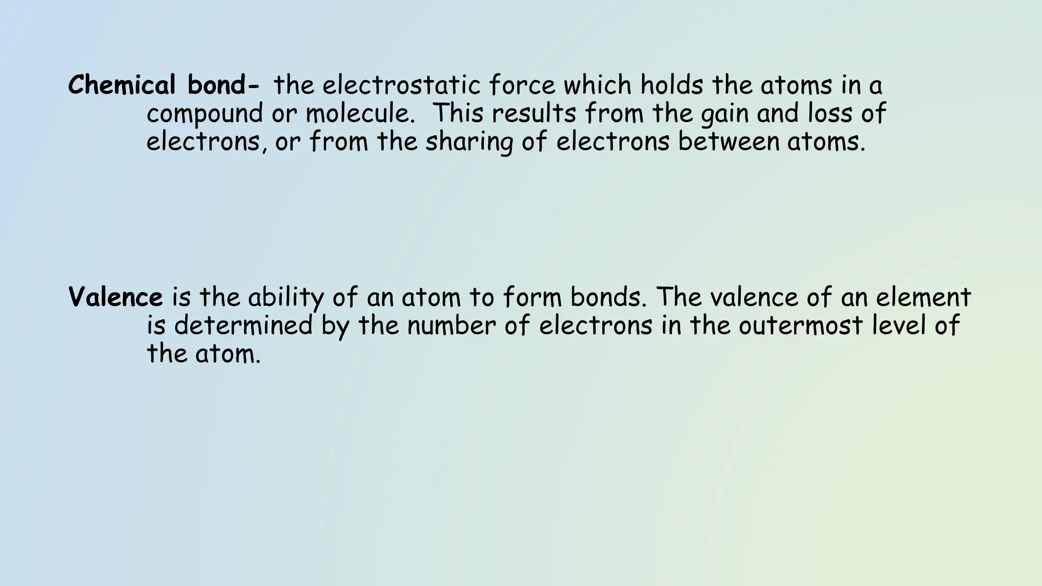 Chemical bond- the electrostatic force which holds the atoms in a
compound or molecule. This results from the gain and loss of
electrons, or from the sharing of electrons between atoms.
Valence is the ability of an atom to form bonds. The valence of an element
is determined by the number of electrons in the outermost level of
the atom.
 
