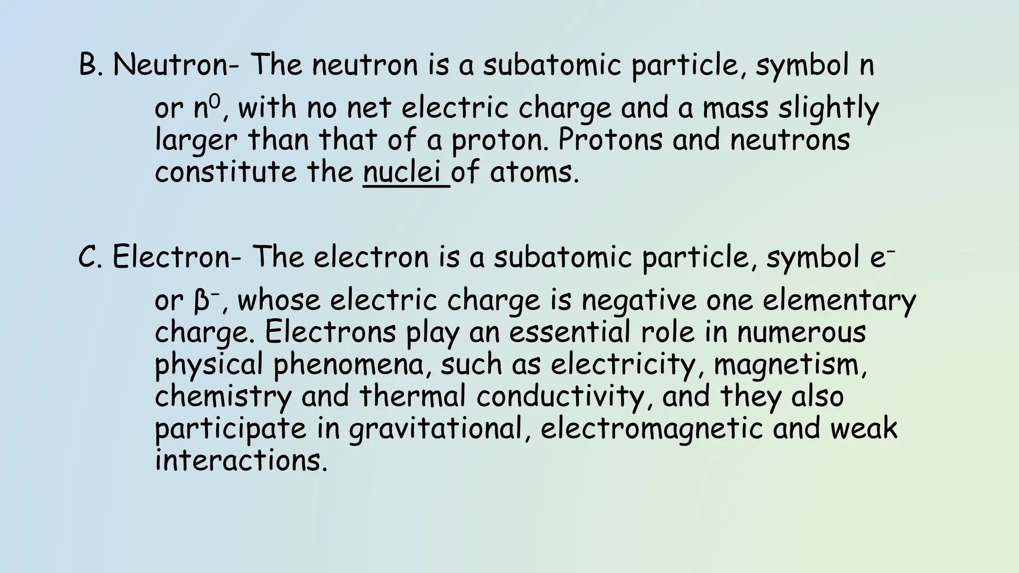 B. Neutron- The neutron is a subatomic particle, symbol n
or n0, with no net electric charge and a mass slightly
larger than that of a proton. Protons and neutrons
constitute the nuclei of atoms.
C. Electron- The electron is a subatomic particle, symbol e−
or β−, whose electric charge is negative one elementary
charge. Electrons play an essential role in numerous
physical phenomena, such as electricity, magnetism,
chemistry and thermal conductivity, and they also
participate in gravitational, electromagnetic and weak
interactions.
 
