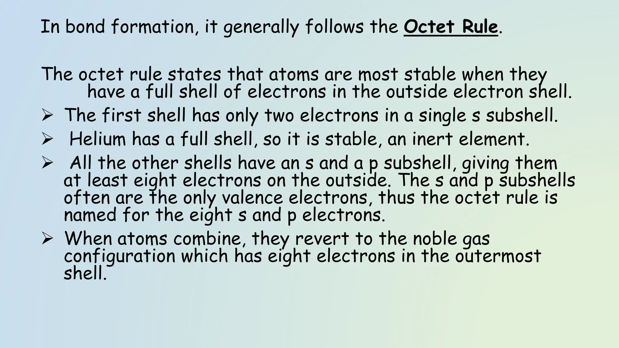 In bond formation, it generally follows the Octet Rule.
The octet rule states that atoms are most stable when they
have a full shell of electrons in the outside electron shell.
➢ The first shell has only two electrons in a single s subshell.
➢ Helium has a full shell, so it is stable, an inert element.
➢ All the other shells have an s and a p subshell, giving them
at least eight electrons on the outside. The s and p subshells
often are the only valence electrons, thus the octet rule is
named for the eight s and p electrons.
➢ When atoms combine, they revert to the noble gas
configuration which has eight electrons in the outermost
shell.
 