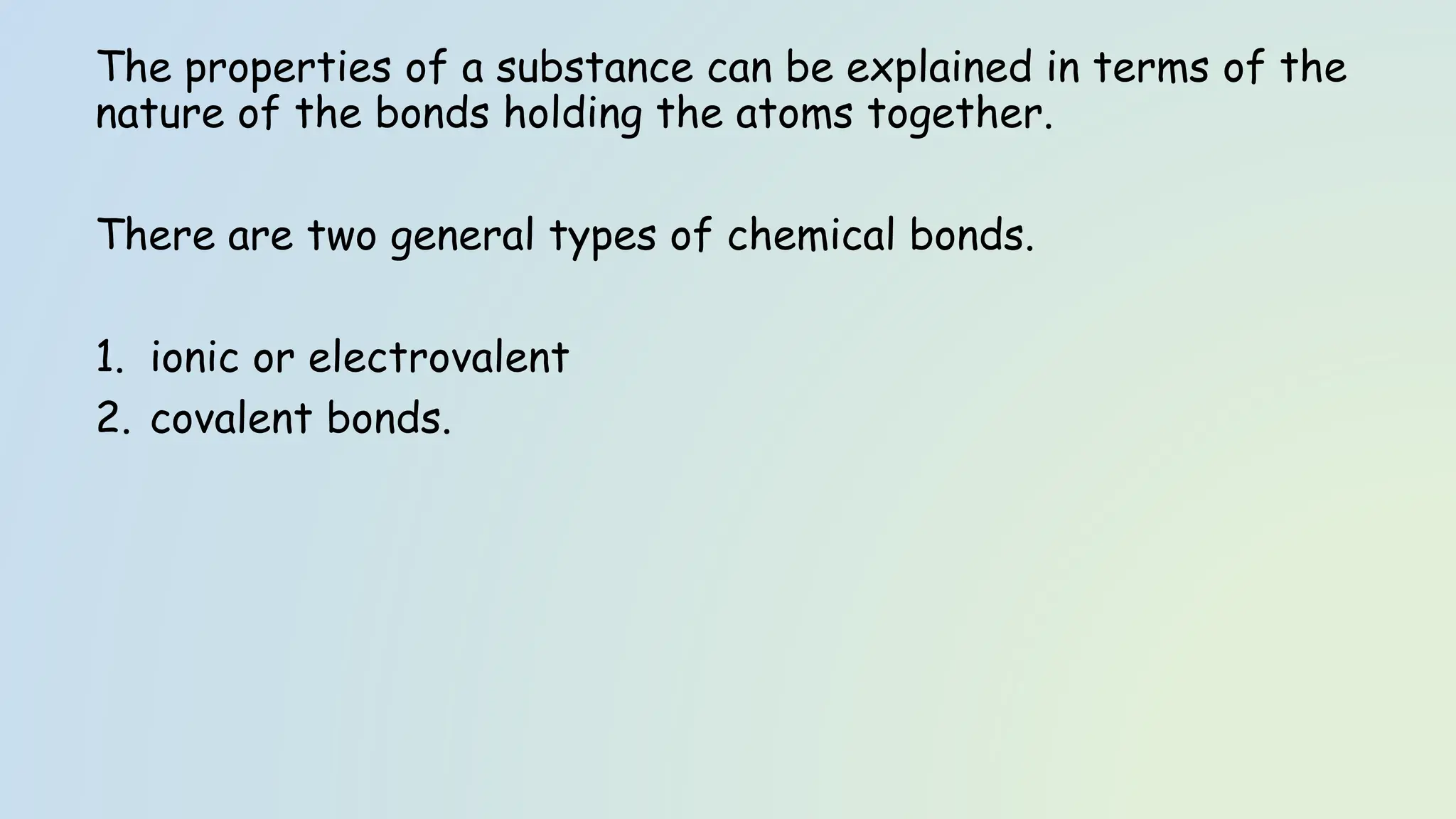 The properties of a substance can be explained in terms of the
nature of the bonds holding the atoms together.
There are two general types of chemical bonds.
1. ionic or electrovalent
2. covalent bonds.
 