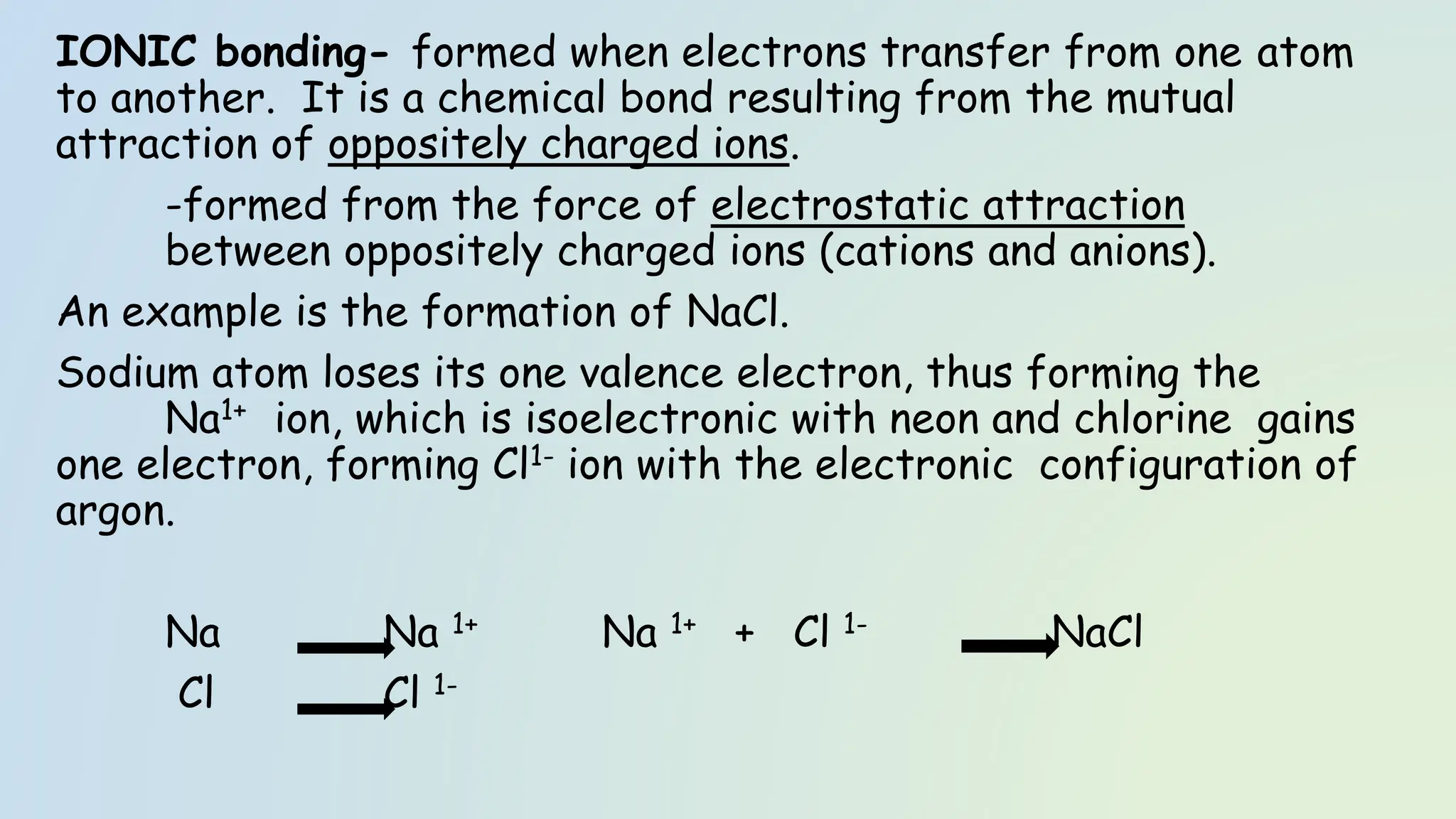 IONIC bonding- formed when electrons transfer from one atom
to another. It is a chemical bond resulting from the mutual
attraction of oppositely charged ions.
-formed from the force of electrostatic attraction
between oppositely charged ions (cations and anions).
An example is the formation of NaCl.
Sodium atom loses its one valence electron, thus forming the
Na1+ ion, which is isoelectronic with neon and chlorine gains
one electron, forming Cl1- ion with the electronic configuration of
argon.
Na Na 1+ Na 1+ + Cl 1- NaCl
Cl Cl 1-
 