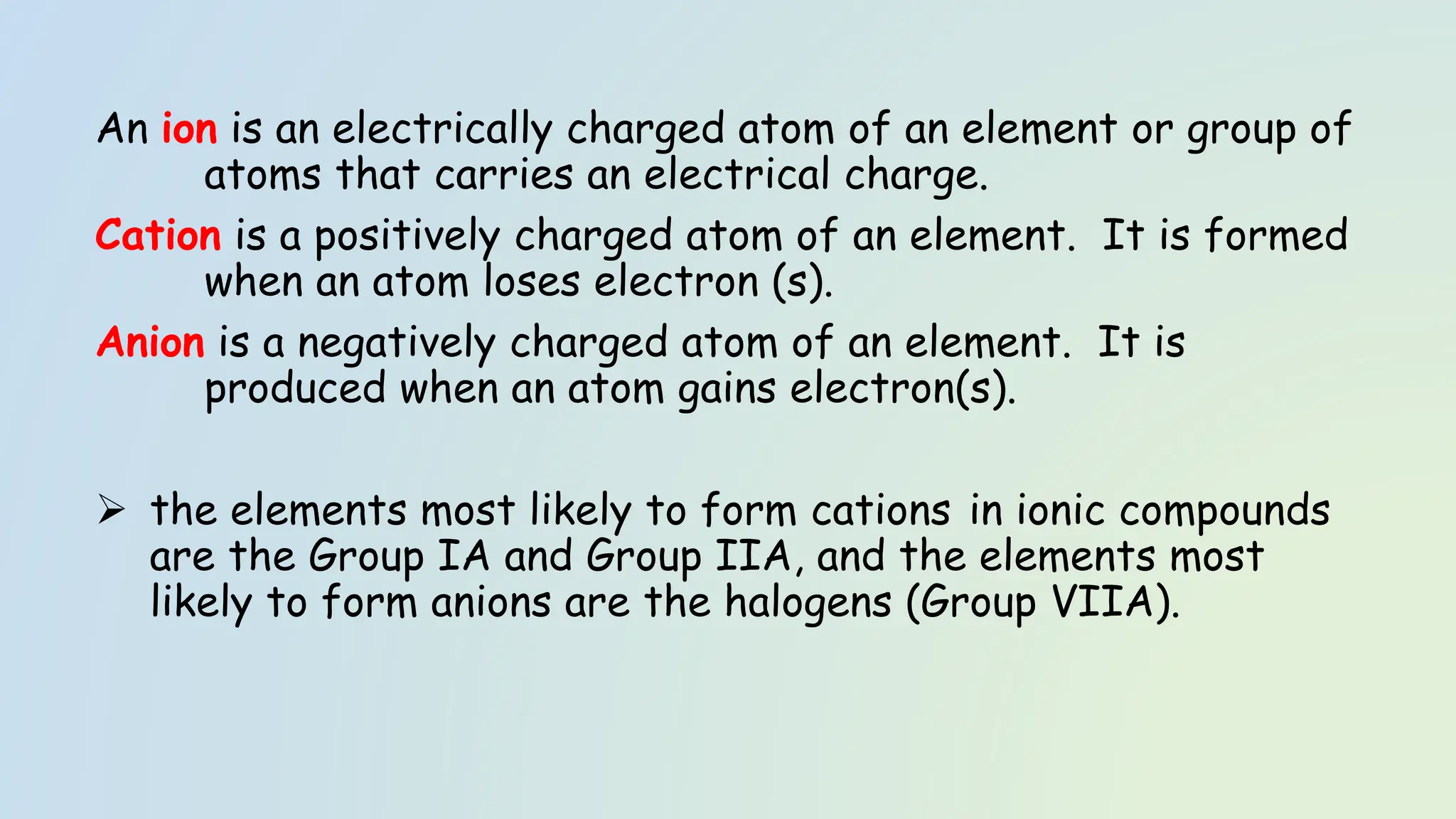An ion is an electrically charged atom of an element or group of
atoms that carries an electrical charge.
Cation is a positively charged atom of an element. It is formed
when an atom loses electron (s).
Anion is a negatively charged atom of an element. It is
produced when an atom gains electron(s).
➢ the elements most likely to form cations in ionic compounds
are the Group IA and Group IIA, and the elements most
likely to form anions are the halogens (Group VIIA).
 