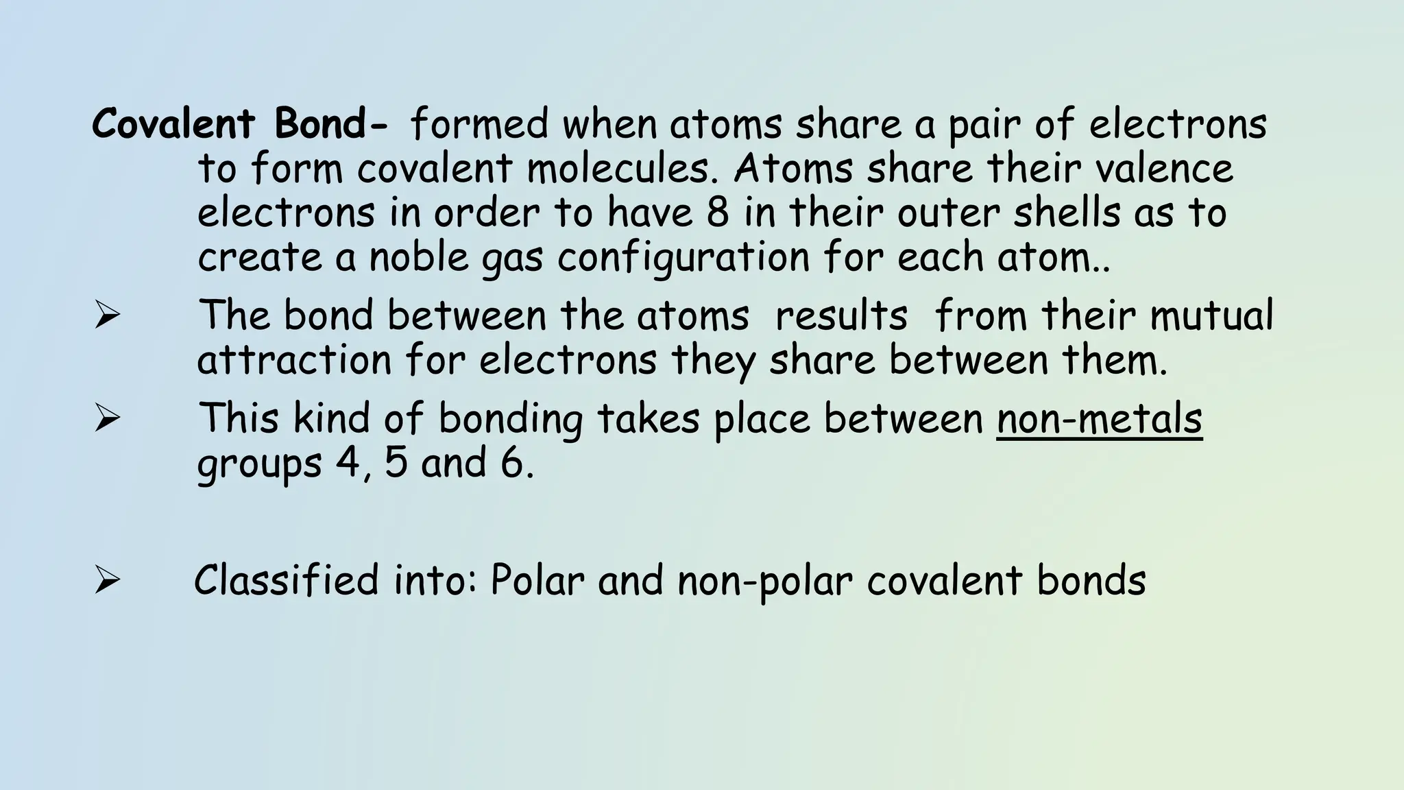 Covalent Bond- formed when atoms share a pair of electrons
to form covalent molecules. Atoms share their valence
electrons in order to have 8 in their outer shells as to
create a noble gas configuration for each atom..
➢ The bond between the atoms results from their mutual
attraction for electrons they share between them.
➢ This kind of bonding takes place between non-metals
groups 4, 5 and 6.
➢ Classified into: Polar and non-polar covalent bonds
 