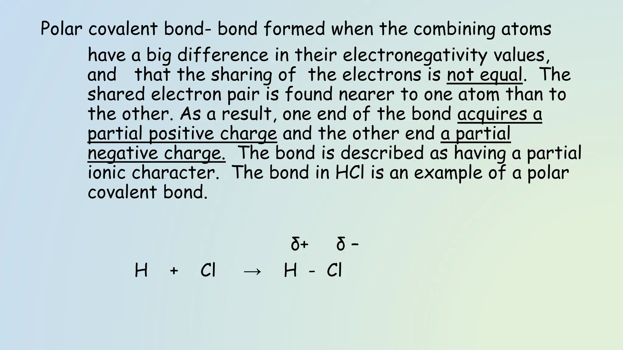 Polar covalent bond- bond formed when the combining atoms
have a big difference in their electronegativity values,
and that the sharing of the electrons is not equal. The
shared electron pair is found nearer to one atom than to
the other. As a result, one end of the bond acquires a
partial positive charge and the other end a partial
negative charge. The bond is described as having a partial
ionic character. The bond in HCl is an example of a polar
covalent bond.
δ+ δ –
H + Cl → H - Cl
 
