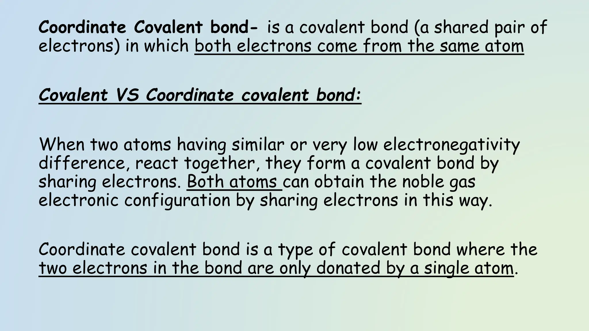Coordinate Covalent bond- is a covalent bond (a shared pair of
electrons) in which both electrons come from the same atom
Covalent VS Coordinate covalent bond:
When two atoms having similar or very low electronegativity
difference, react together, they form a covalent bond by
sharing electrons. Both atoms can obtain the noble gas
electronic configuration by sharing electrons in this way.
Coordinate covalent bond is a type of covalent bond where the
two electrons in the bond are only donated by a single atom.
 