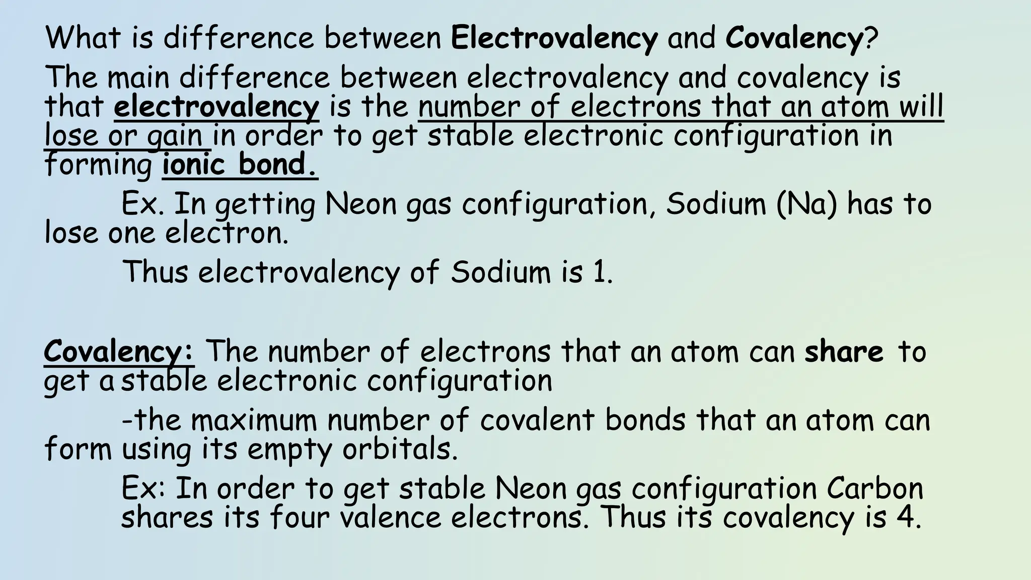 What is difference between Electrovalency and Covalency?
The main difference between electrovalency and covalency is
that electrovalency is the number of electrons that an atom will
lose or gain in order to get stable electronic configuration in
forming ionic bond.
Ex. In getting Neon gas configuration, Sodium (Na) has to
lose one electron.
Thus electrovalency of Sodium is 1.
Covalency: The number of electrons that an atom can share to
get a stable electronic configuration
-the maximum number of covalent bonds that an atom can
form using its empty orbitals.
Ex: In order to get stable Neon gas configuration Carbon
shares its four valence electrons. Thus its covalency is 4.
 