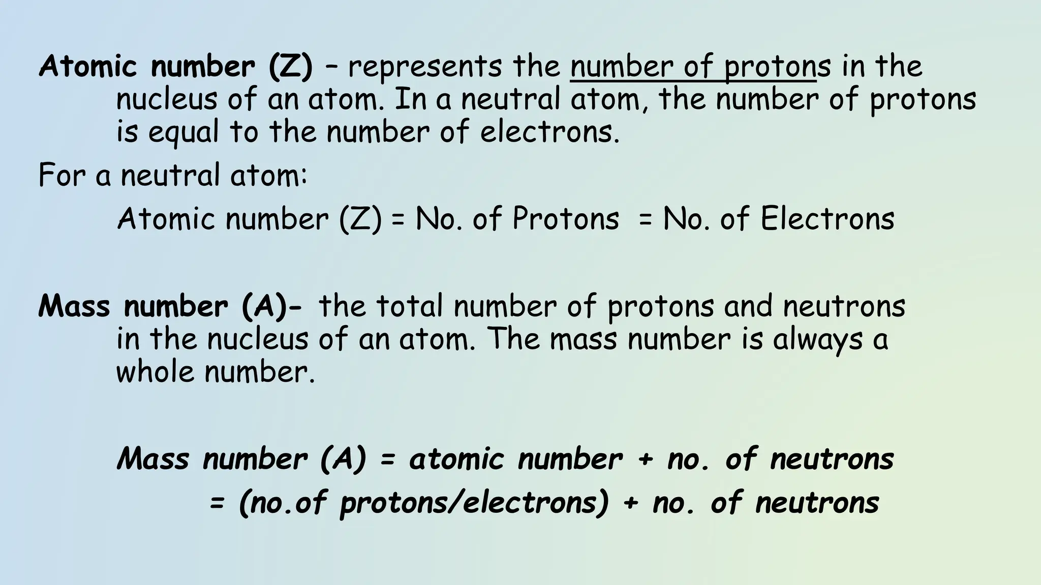 Atomic number (Z) – represents the number of protons in the
nucleus of an atom. In a neutral atom, the number of protons
is equal to the number of electrons.
For a neutral atom:
Atomic number (Z) = No. of Protons = No. of Electrons
Mass number (A)- the total number of protons and neutrons
in the nucleus of an atom. The mass number is always a
whole number.
Mass number (A) = atomic number + no. of neutrons
= (no.of protons/electrons) + no. of neutrons
 