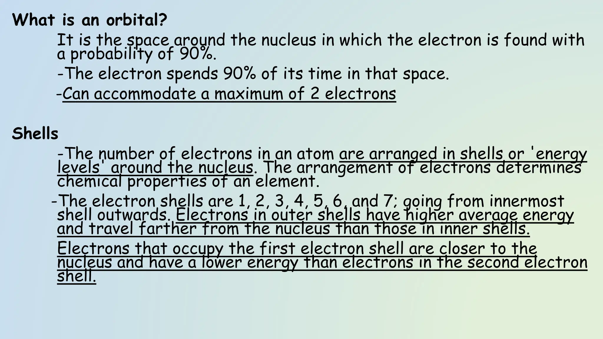 What is an orbital?
It is the space around the nucleus in which the electron is found with
a probability of 90%.
-The electron spends 90% of its time in that space.
-Can accommodate a maximum of 2 electrons
Shells
-The number of electrons in an atom are arranged in shells or 'energy
levels' around the nucleus. The arrangement of electrons determines
chemical properties of an element.
-The electron shells are 1, 2, 3, 4, 5, 6, and 7; going from innermost
shell outwards. Electrons in outer shells have higher average energy
and travel farther from the nucleus than those in inner shells.
Electrons that occupy the first electron shell are closer to the
nucleus and have a lower energy than electrons in the second electron
shell.
 