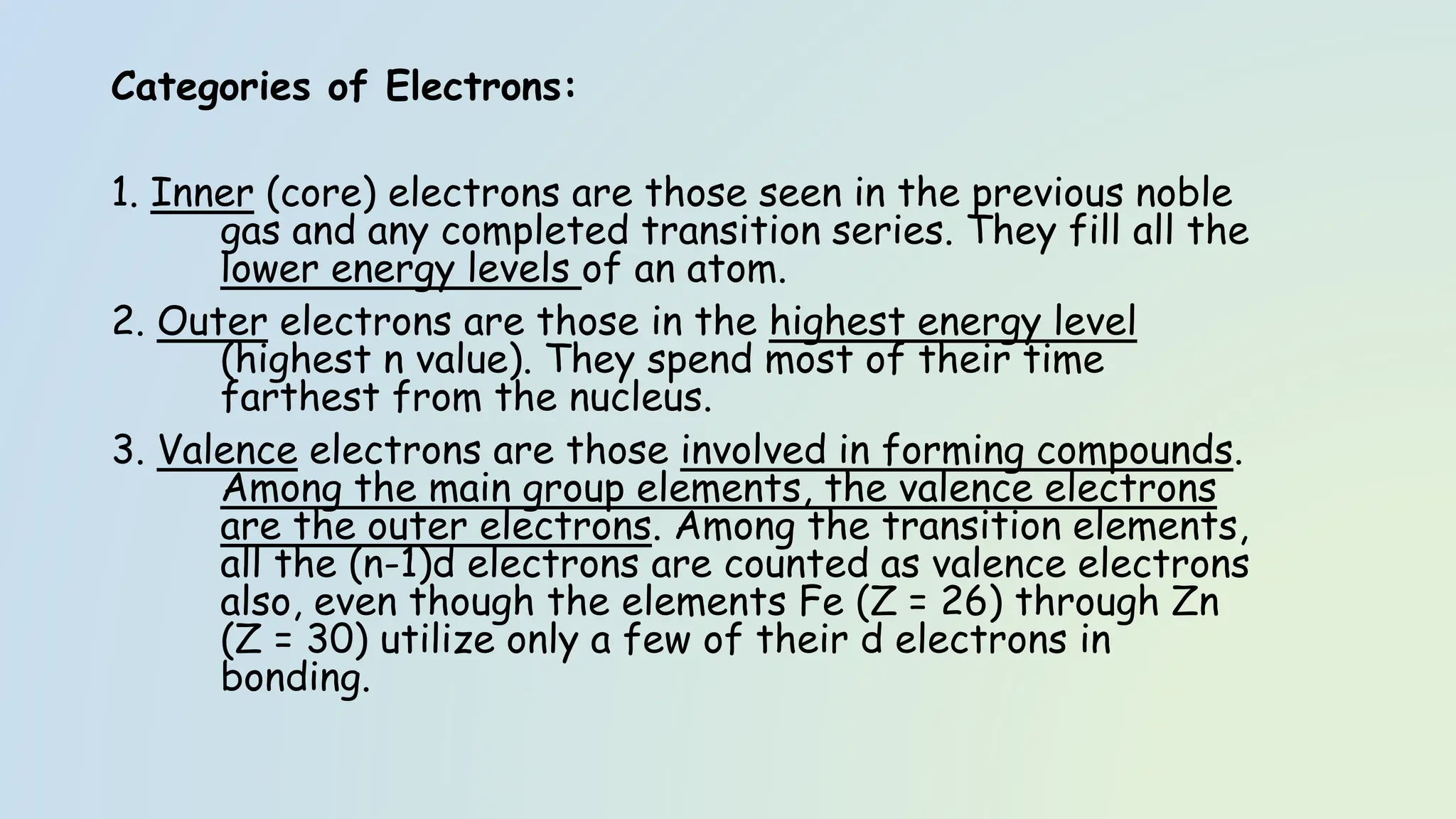 Categories of Electrons:
1. Inner (core) electrons are those seen in the previous noble
gas and any completed transition series. They fill all the
lower energy levels of an atom.
2. Outer electrons are those in the highest energy level
(highest n value). They spend most of their time
farthest from the nucleus.
3. Valence electrons are those involved in forming compounds.
Among the main group elements, the valence electrons
are the outer electrons. Among the transition elements,
all the (n-1)d electrons are counted as valence electrons
also, even though the elements Fe (Z = 26) through Zn
(Z = 30) utilize only a few of their d electrons in
bonding.
 