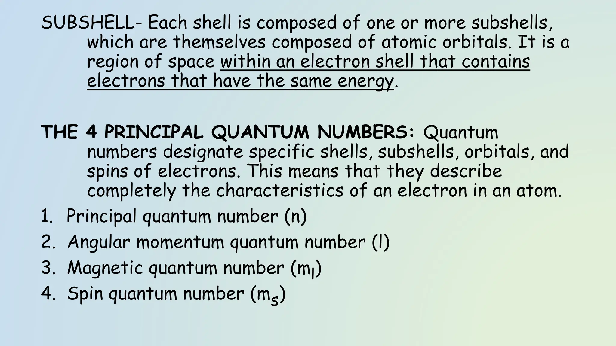 SUBSHELL- Each shell is composed of one or more subshells,
which are themselves composed of atomic orbitals. It is a
region of space within an electron shell that contains
electrons that have the same energy.
THE 4 PRINCIPAL QUANTUM NUMBERS: Quantum
numbers designate specific shells, subshells, orbitals, and
spins of electrons. This means that they describe
completely the characteristics of an electron in an atom.
1. Principal quantum number (n)
2. Angular momentum quantum number (l)
3. Magnetic quantum number (ml)
4. Spin quantum number (ms)
 