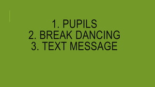 1. PUPILS
2. BREAK DANCING
3. TEXT MESSAGE
 