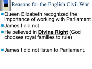 Reasons for the English Civil War Queen Elizabeth recognized the importance of working with Parliament James I did not. He believed in  Divine Right  (God chooses royal families to rule) James I did not listen to Parliament. 