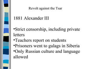Revolt against the Tsar 1881 Alexander III Strict censorship, including private letters Teachers report on students Prisoners went to gulags in Siberia Only Russian culture and language allowed 