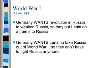 World War I (1914-1919) Germany WANTS revolution in Russia to weaken Russia, so they put Lenin on a train into Russia. Germany WANTS Lenin to take Russia out of World War I, so they don’t have to fight Russia anymore. 