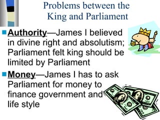 Problems between the  King and Parliament Authority —James I believed  in divine right and absolutism; Parliament felt king should be  limited by Parliament Money —James I has to ask Parliament for money to  finance government and  life style 