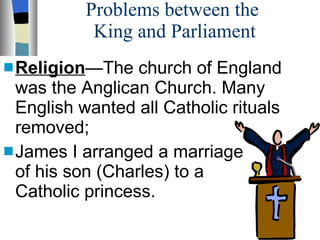 Problems between the  King and Parliament Religion —The church of England was the Anglican Church. Many English wanted all Catholic rituals removed;  James I arranged a marriage  of his son (Charles) to a  a Catholic princess. 