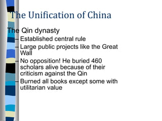The Unification of China The Qin dynasty Established central rule Large public projects like the Great Wall No opposition! He buried 460 scholars alive because of their criticism against the Qin Burned all books except some with utilitarian value 