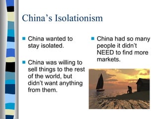 China’s Isolationism China wanted to stay isolated. China was willing to sell things to the rest of the world, but didn’t want anything from them. China had so many people it didn’t NEED to find more markets. 
