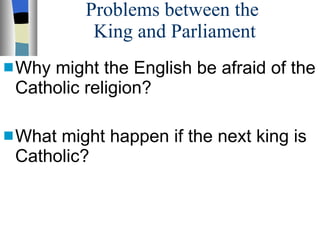 Problems between the  King and Parliament Why might the English be afraid of the Catholic religion? What might happen if the next king is Catholic? 