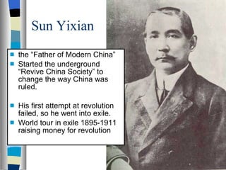 Sun Yixian the “Father of Modern China” Started the underground “Revive China Society” to change the way China was ruled. His first attempt at revolution failed, so he went into exile. World tour in exile 1895-1911 raising money for revolution 