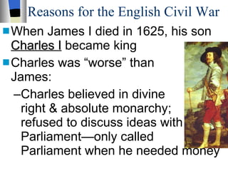 Reasons for the English Civil War When James I died in 1625, his son  Charles I  became king Charles was “worse” than  James: Charles believed in divine  right & absolute monarchy;  refused to discuss ideas with Parliament—only called  Parliament when he needed money 