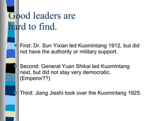 Good leaders are hard to find. First: Dr. Sun Yixian led Kuomintang 1912, but did not have the authority or military support. Second: General Yuan Shikai led Kuomintang next, but did not stay very democratic. (Emperor??) Third: Jiang Jieshi took over the Kuomintang 1925. 