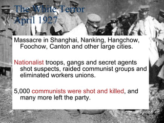 The White Terror April 1927 Massacre in Shanghai, Nanking, Hangchow, Foochow, Canton and other large cities. Nationalist  troops, gangs and secret agents shot suspects, raided communist groups and eliminated workers unions. 5,000  communists were shot and killed , and many more left the party. 