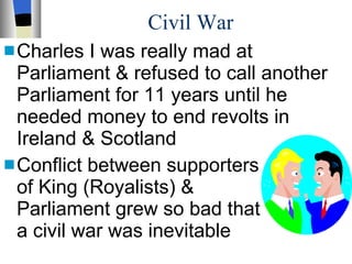 Civil War Charles I was really mad at Parliament & refused to call another Parliament for 11 years until he needed money to end revolts in Ireland & Scotland Conflict between supporters  of King (Royalists) &  Parliament grew so bad that  a civil war was inevitable 