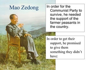 Mao Zedong In order for the Communist Party to survive, he needed the support of the farmer peasants in the country. In order to get their support, he promised to give them something they didn’t have: 