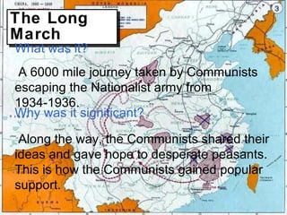 The Long March What was it? A 6000 mile journey taken by Communists escaping the Nationalist army from 1934-1936. Why was it significant? Along the way, the Communists shared their ideas and gave hope to desperate peasants. This is how the Communists gained popular support. 