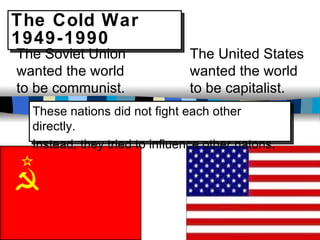 The Cold War 1949-1990 The Soviet Union wanted the world to be communist. The United States wanted the world to be capitalist. These nations did not fight each other directly.  Instead, they tried to influence other natons. 