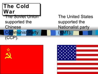 The Cold War The Soviet Union supported the Chinese Communist Party (CCP). The United States supported the Nationalist party (KMT). 