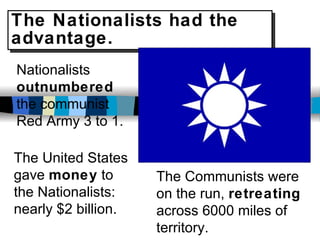 The Nationalists had the advantage. Nationalists  outnumbered  the communist Red Army 3 to 1. The United States gave  money  to the Nationalists: nearly $2 billion. The Communists were on the run,  retreating  across 6000 miles of territory. 