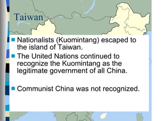 Taiwan Nationalists (Kuomintang) escaped to the island of Taiwan. The United Nations continued to recognize the Kuomintang as the legitimate government of all China. Communist China was not recognized. 
