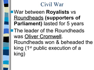 Civil War War between  Royalists  vs  Roundheads   (supporters of Parliament)  lasted for 5 years The leader of the Roundheads was  Oliver Cromwell . Roundheads won & beheaded the king (1 st  public execution of a king) 