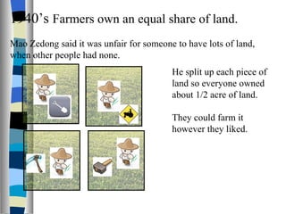 1940’s  Farmers own an equal share of land. Mao Zedong said it was unfair for someone to have lots of land, when other people had none. He split up each piece of land so everyone owned about 1/2 acre of land. They could farm it however they liked. 