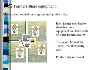 1952  Farmers share equipment. Mao Zedong wanted more agricultural productivity. Each farmer now had to share his tools, equipment and labor with 10 other farmers nearby. This was a Mutual Aid Team. It worked really well. Productivity increased. 