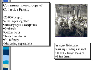Communes were groups of Collective Farms.   20,000 people 60 villages together Military style checkpoints Orchards Cotton fields Television station Oil refinery Marketing department Imagine living and working at a high school THIRTY times the size of San Juan! 
