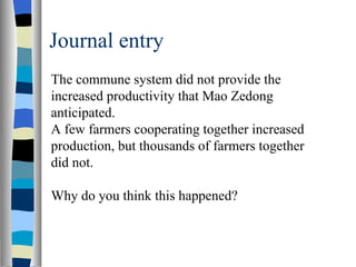 Journal entry The commune system did not provide the increased productivity that Mao Zedong anticipated. A few farmers cooperating together increased production, but thousands of farmers together did not. Why do you think this happened? 