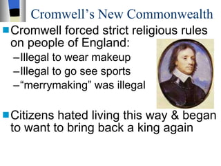 Cromwell’s New Commonwealth Cromwell forced strict religious rules on people of England: Illegal to wear makeup Illegal to go see sports “ merrymaking” was illegal Citizens hated living this way & began to want to bring back a king again 