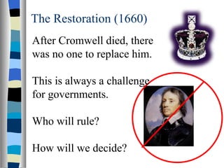 The Restoration (1660) After Cromwell died, there was no one to replace him. This is always a challenge for governments. Who will rule? How will we decide? 