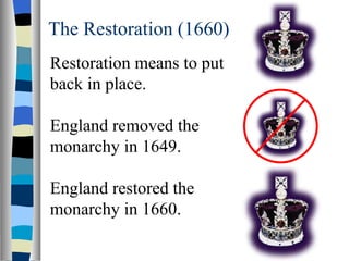 The Restoration (1660) Restoration means to put back in place. England removed the monarchy in 1649. England restored the monarchy in 1660. 