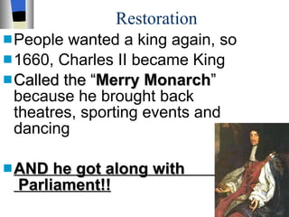 Restoration People wanted a king again, so 1660, Charles II became King  Called the “ Merry Monarch ”  because he brought back theatres, sporting events and dancing AND he got along with  Parliament!!   