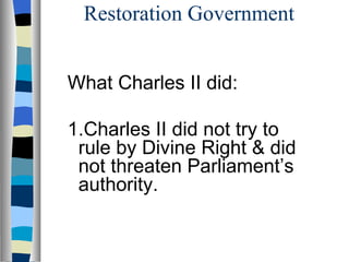 Restoration Government What Charles II did: 1.Charles II did not try to rule by Divine Right & did not threaten Parliament’s authority. 
