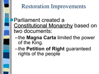 Restoration Improvements Parliament created a  Constitutional Monarchy  based on two documents: the  Magna Carta  limited the power of the King. the  Petition of Right  guaranteed rights of the people 