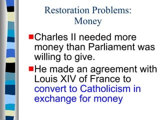 Restoration Problems: Money Charles II needed more money than Parliament was willing to give.  He made an   agreement with Louis XIV of France to  convert to Catholicism in exchange for money 