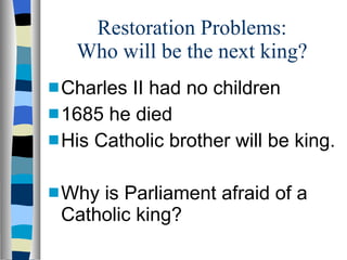 Restoration Problems: Who will be the next king? Charles II had no children 1685 he died His Catholic brother will be king. Why is Parliament afraid of a Catholic king? 