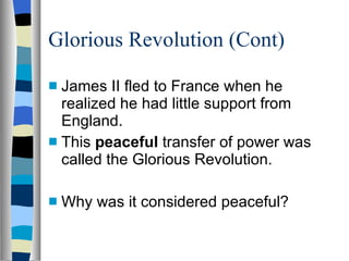 Glorious Revolution (Cont) James II fled to France when he realized he had little support from England. This  peaceful  transfer of power was called the Glorious Revolution. Why was it considered peaceful? 