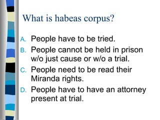 What is habeas corpus? People have to be tried.  People cannot be held in prison w/o just cause or w/o a trial. People need to be read their Miranda rights. People have to have an attorney present at trial. 